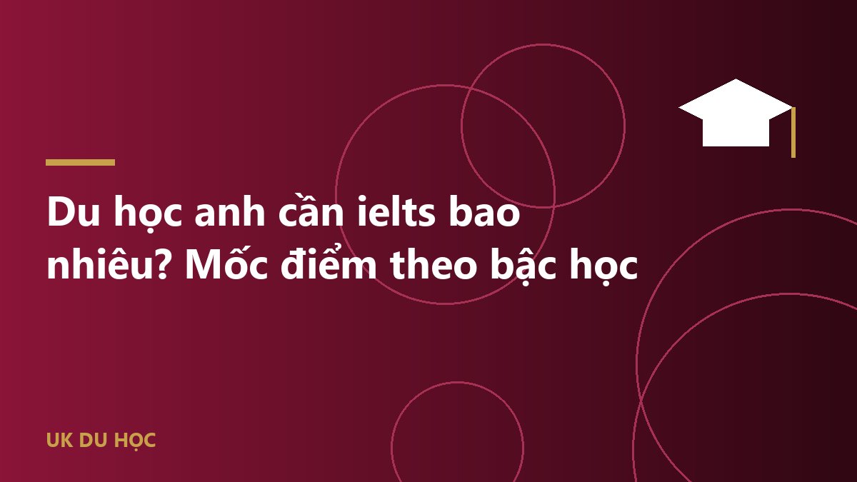 Du học anh cần ielts bao nhiêu? Mốc điểm theo bậc học
