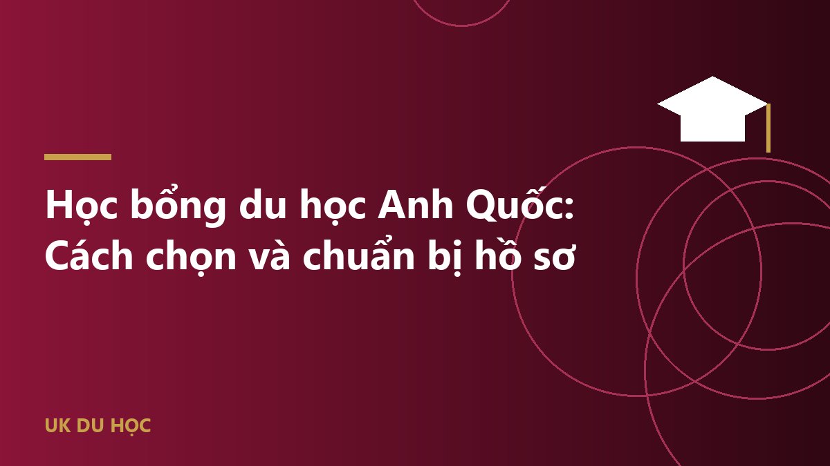 Học bổng du học Anh Quốc: Cách chọn và chuẩn bị hồ sơ