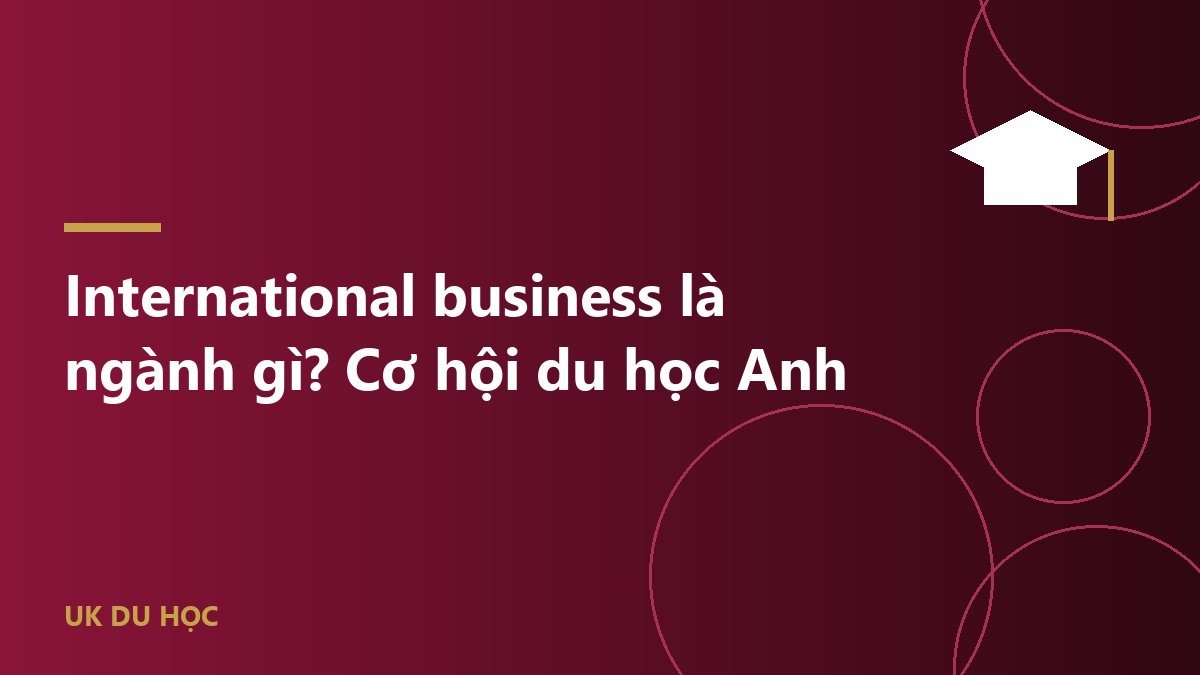 International business là ngành gì? Cơ hội du học Anh