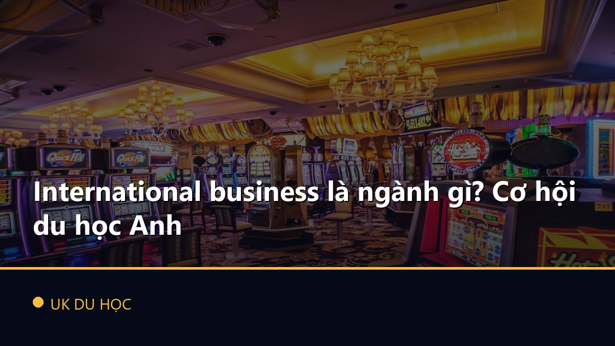 International business là ngành gì? Cơ hội du học Anh